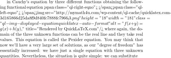 in Cauchy's equation by three different functions obtaining the following functional equation <span class="ql-right-eqno">   </span><span class="ql-left-eqno">   </span><img src="http://mymath4u.com/wp-content/ql-cache/quicklatex.com-3d165866d25da8f9d840fc7888fc7966_l3.png" height="18" width="181" class="ql-img-displayed-equation quicklatex-auto-format" alt="\[f(x+y)=g(x)+h(y),\]" title="Rendered by QuickLaTeX.com"/> where again, the domain of the three unknown functions can be the real line and they take real values. This equation is called the Pexider equation. You may think that now we'll have a very large set of solutions, as our "degree of freedom" has essentially increased: we have just a single equation with three unknown quantities. Nevertheless, the situation is quite simple: we can substitute